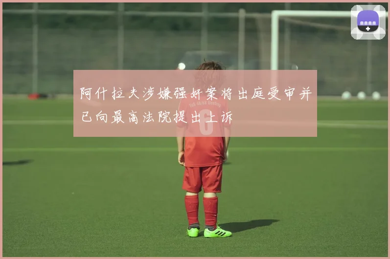 阿什拉夫涉嫌强奸案将出庭受审并已向最高法院提出上诉