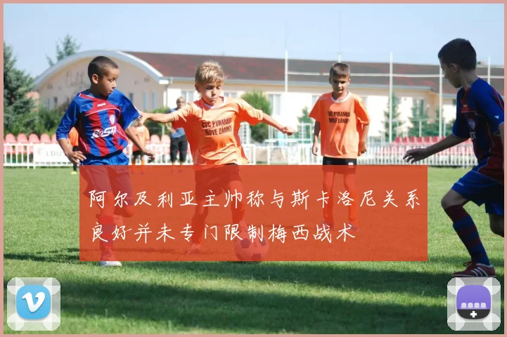 阿尔及利亚主帅称与斯卡洛尼关系良好并未专门限制梅西战术