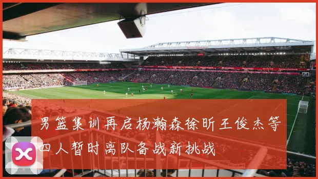 男篮集训再启杨瀚森徐昕王俊杰等四人暂时离队备战新挑战