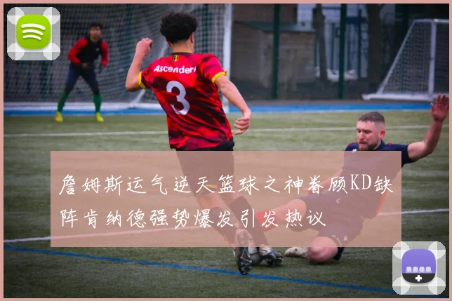 詹姆斯运气逆天篮球之神眷顾KD缺阵肯纳德强势爆发引发热议