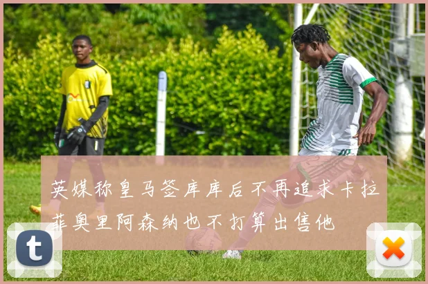 英媒称皇马签库库后不再追求卡拉菲奥里阿森纳也不打算出售他