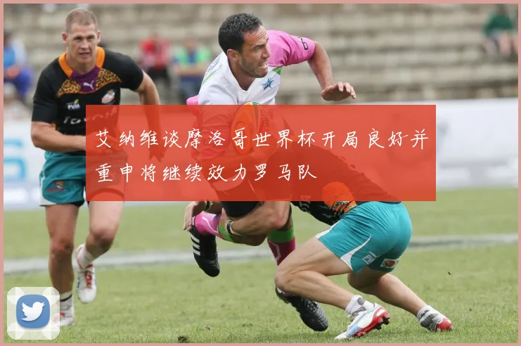 艾纳维谈摩洛哥世界杯开局良好并重申将继续效力罗马队