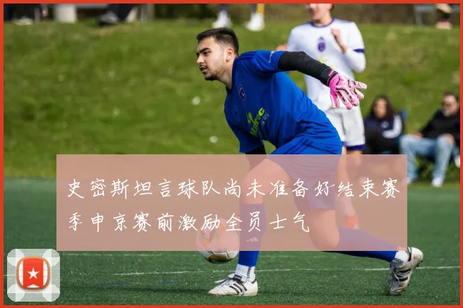 史密斯坦言球队尚未准备好结束赛季申京赛前激励全员士气