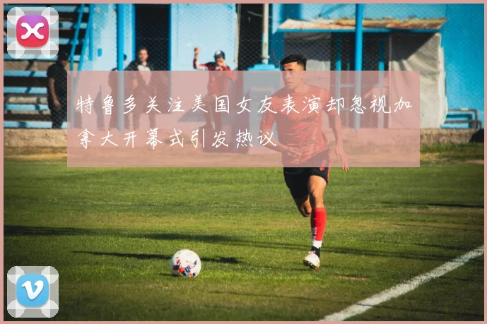 特鲁多关注美国女友表演却忽视加拿大开幕式引发热议
