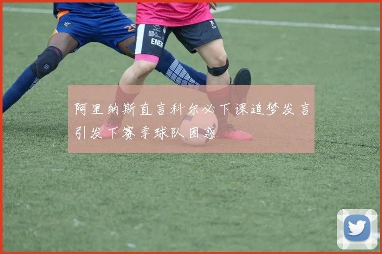 阿里纳斯直言科尔必下课追梦发言引发下赛季球队困惑