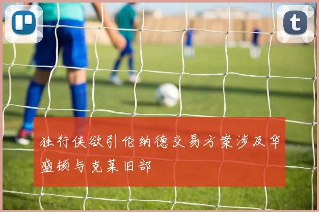 独行侠欲引伦纳德交易方案涉及华盛顿与克莱旧部