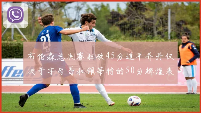 布伦森总决赛狂砍45分追平乔丹仅次于字母哥和佩蒂特的50分辉煌表现
