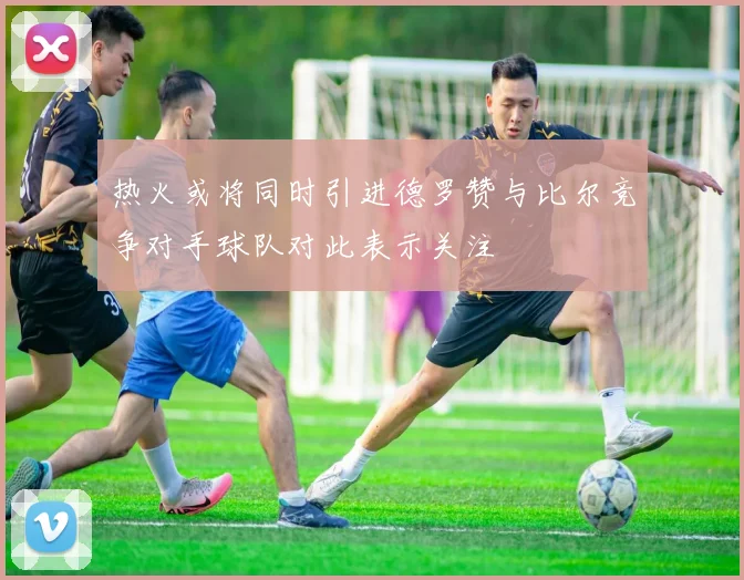 热火或将同时引进德罗赞与比尔竞争对手球队对此表示关注