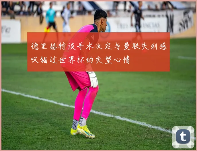 德里赫特谈手术决定与曼联失利感叹错过世界杯的失望心情