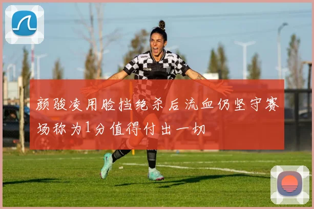颜骏凌用脸挡绝杀后流血仍坚守赛场称为1分值得付出一切