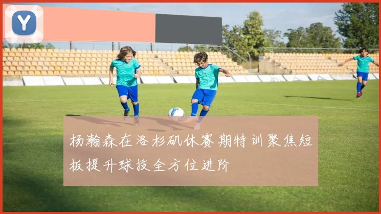 杨瀚森在洛杉矶休赛期特训聚焦短板提升球技全方位进阶