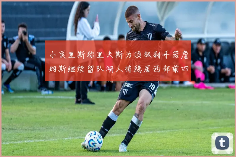 小莫里斯称里夫斯为顶级副手若詹姆斯继续留队湖人将稳居西部前四