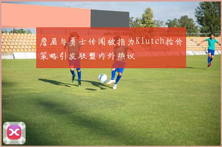 詹眉与勇士传闻被指为Klutch抬价策略引发联盟内外热议