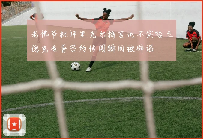 老佛爷批评里克尔梅言论不实哈兰德克洛普签约传闻瞬间被辟谣