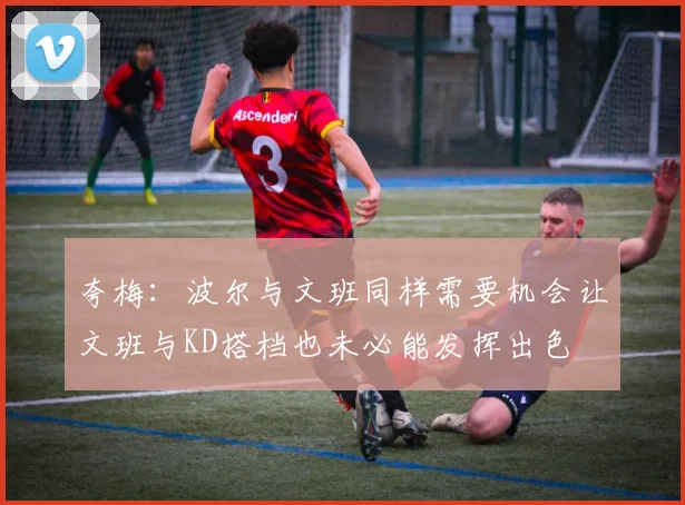 夸梅：波尔与文班同样需要机会让文班与KD搭档也未必能发挥出色