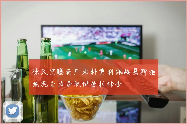 德天空曝药厂未料费利佩路易斯拒绝现全力争取伊劳拉转会
