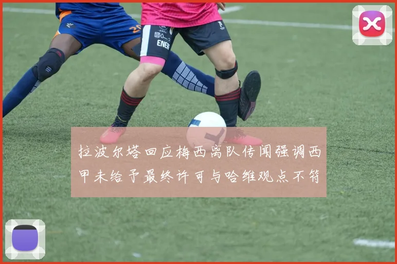 拉波尔塔回应梅西离队传闻强调西甲未给予最终许可与哈维观点不符