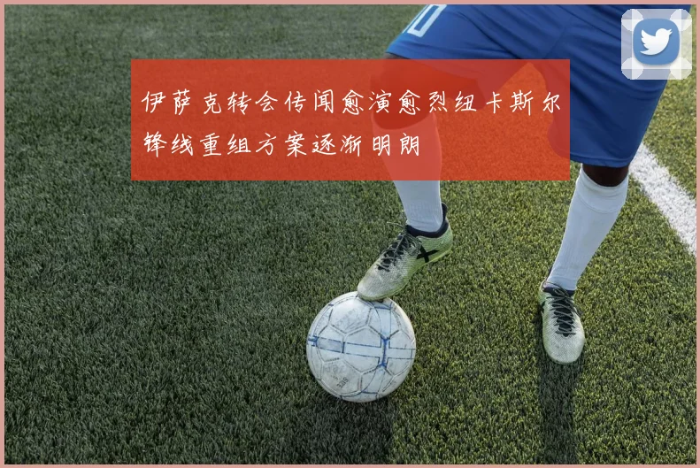 伊萨克转会传闻愈演愈烈纽卡斯尔锋线重组方案逐渐明朗