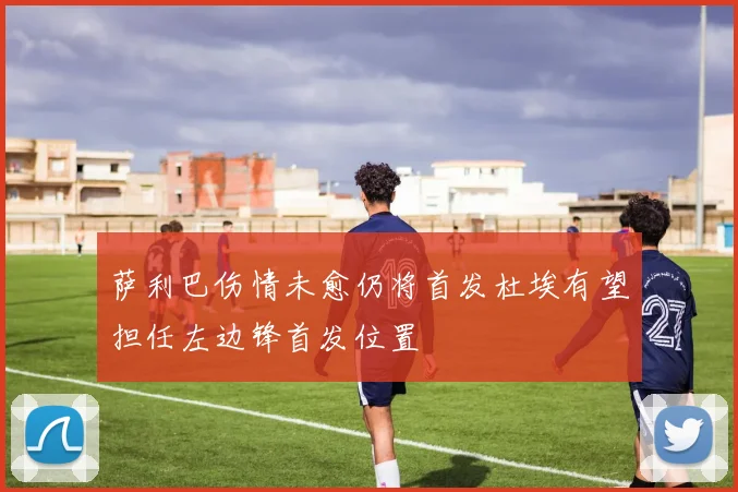 萨利巴伤情未愈仍将首发杜埃有望担任左边锋首发位置