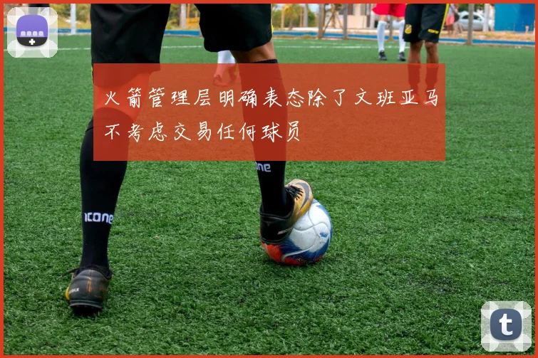 火箭管理层明确表态除了文班亚马不考虑交易任何球员
