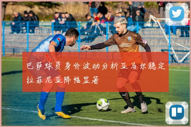 巴萨球员身价波动分析亚马尔稳定拉菲尼亚降幅显著