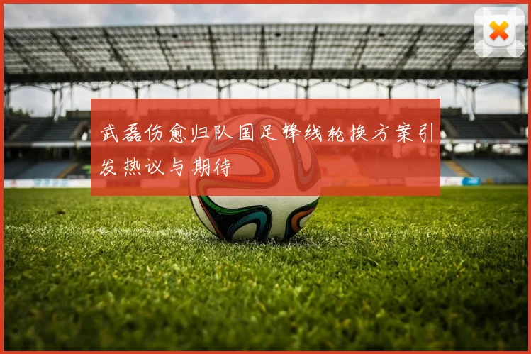 武磊伤愈归队国足锋线轮换方案引发热议与期待