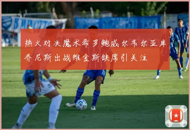 热火对决魔术希罗鲍威尔韦尔亚库乔尼斯出战维金斯缺席引关注