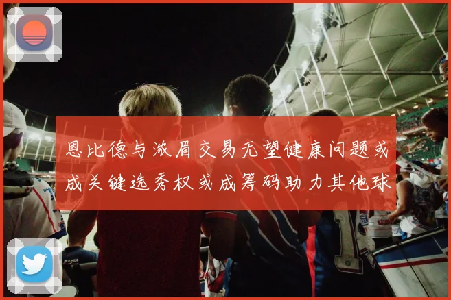 恩比德与浓眉交易无望健康问题或成关键选秀权或成筹码助力其他球队接手