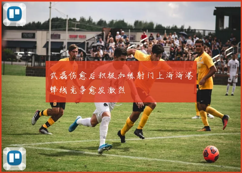 武磊伤愈后积极加练射门上海海港锋线竞争愈发激烈